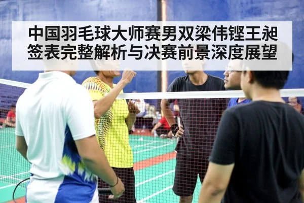 中国羽毛球大师赛男双梁伟铿王昶签表完整解析与决赛前景深度展望